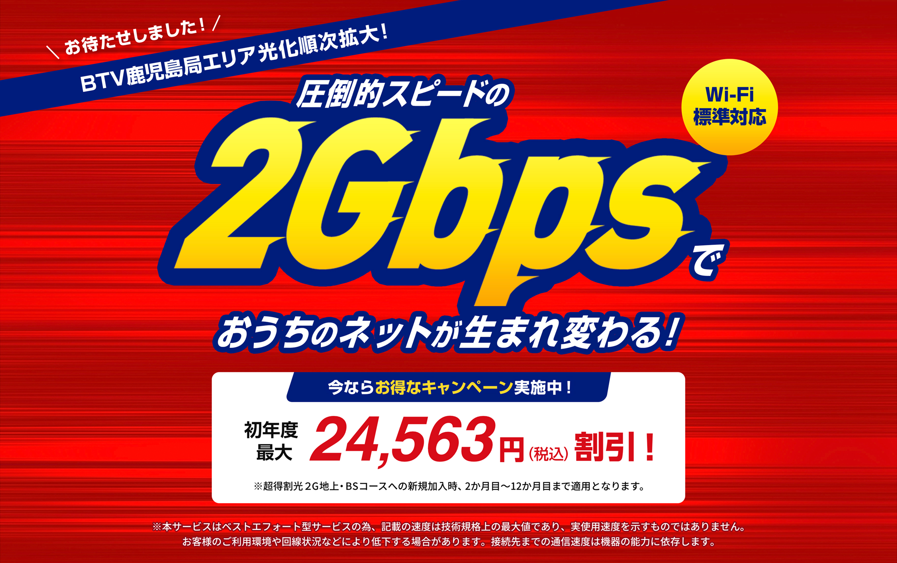 \ お待たせしました!/ BTV鹿児島局エリア光化順次拡大! 圧倒的スピードの2Gbpsでおうちのネットが生まれ変わる! Wi-Fi標準対応 今ならお得なキャンペーン実施中! 初年度最大 24,563 円(税込) 割引! ※超得割光2G地上・BSコースへの新規加入時、2か月目~12か月目まで適用となります。
